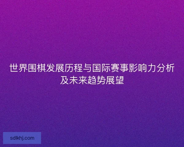 世界围棋发展历程与国际赛事影响力分析及未来趋势展望