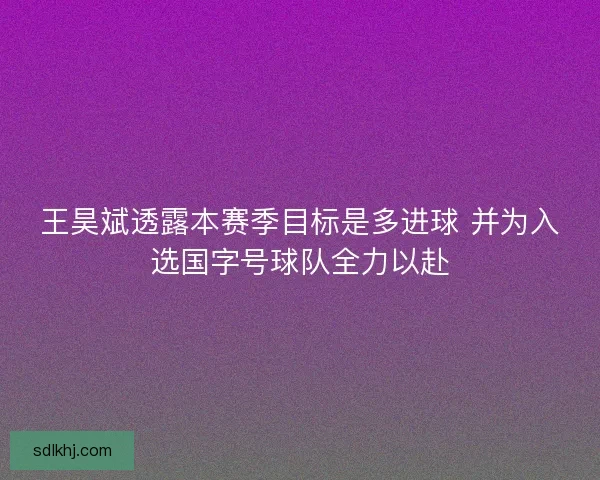 王昊斌透露本赛季目标是多进球 并为入选国字号球队全力以赴