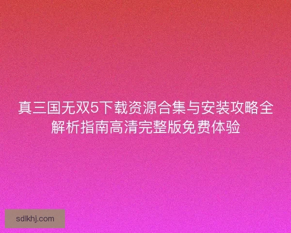 真三国无双5下载资源合集与安装攻略全解析指南高清完整版免费体验