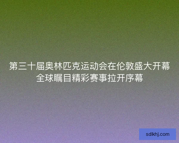 第三十届奥林匹克运动会在伦敦盛大开幕全球瞩目精彩赛事拉开序幕