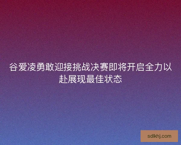 谷爱凌勇敢迎接挑战决赛即将开启全力以赴展现最佳状态
