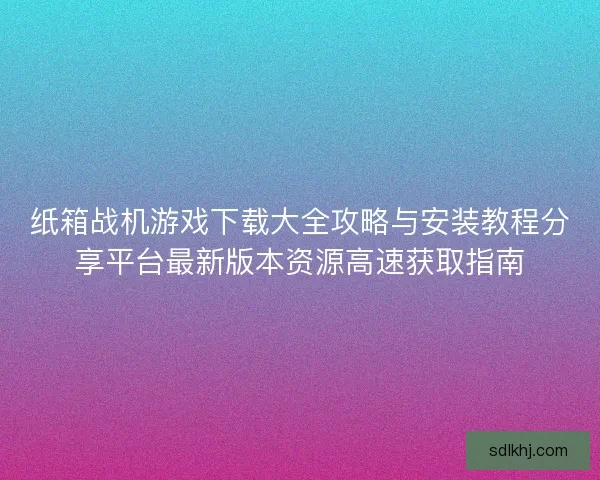 纸箱战机游戏下载大全攻略与安装教程分享平台最新版本资源高速获取指南