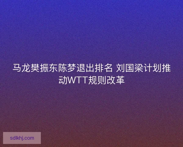 马龙樊振东陈梦退出排名 刘国梁计划推动WTT规则改革
