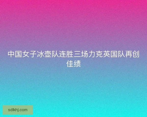 中国女子冰壶队连胜三场力克英国队再创佳绩