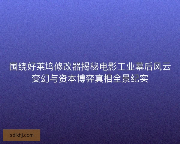 围绕好莱坞修改器揭秘电影工业幕后风云变幻与资本博弈真相全景纪实