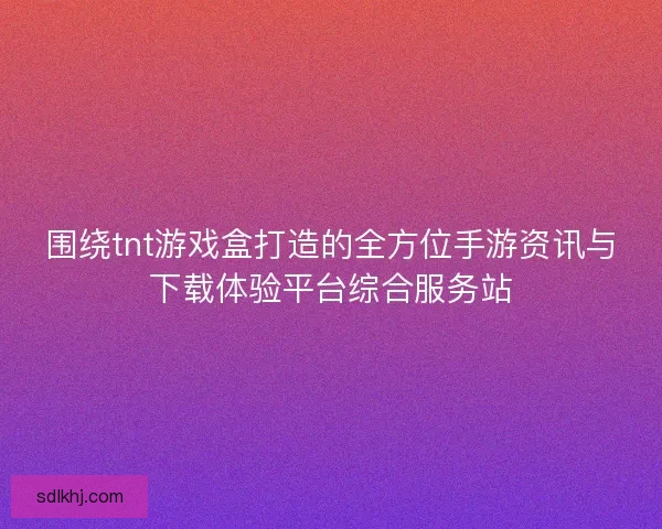 围绕tnt游戏盒打造的全方位手游资讯与下载体验平台综合服务站