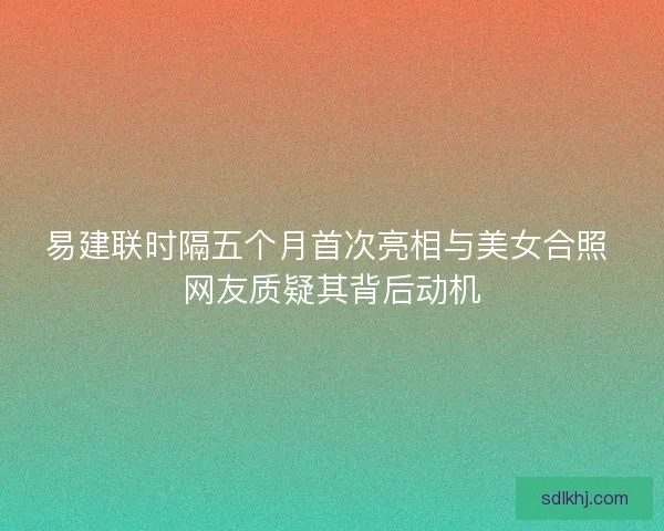 易建联时隔五个月首次亮相与美女合照 网友质疑其背后动机