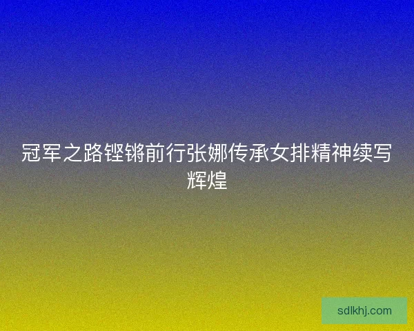 冠军之路铿锵前行张娜传承女排精神续写辉煌