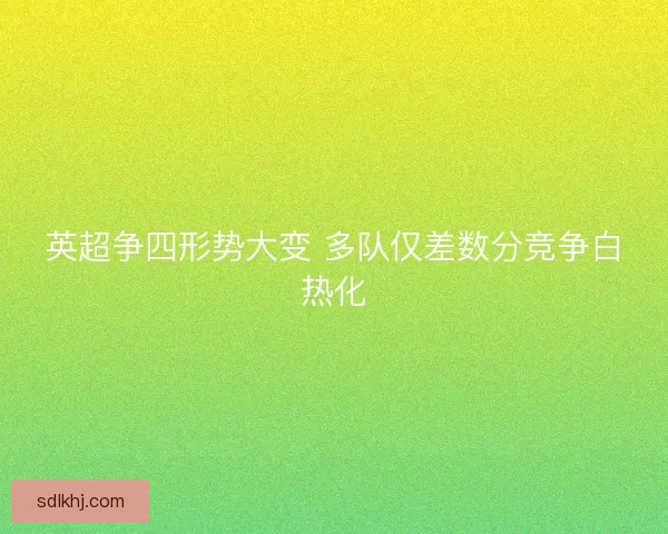 英超争四形势大变 多队仅差数分竞争白热化