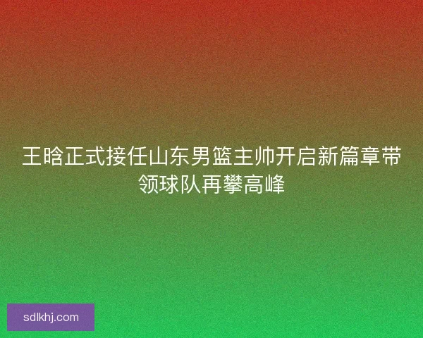 王晗正式接任山东男篮主帅开启新篇章带领球队再攀高峰