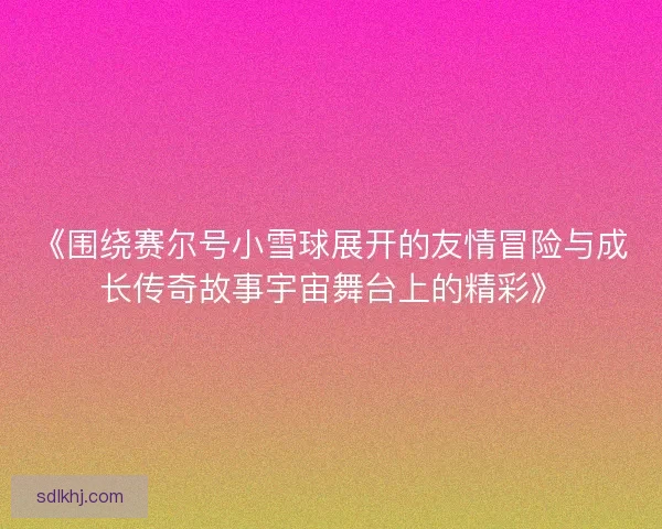 《围绕赛尔号小雪球展开的友情冒险与成长传奇故事宇宙舞台上的精彩》