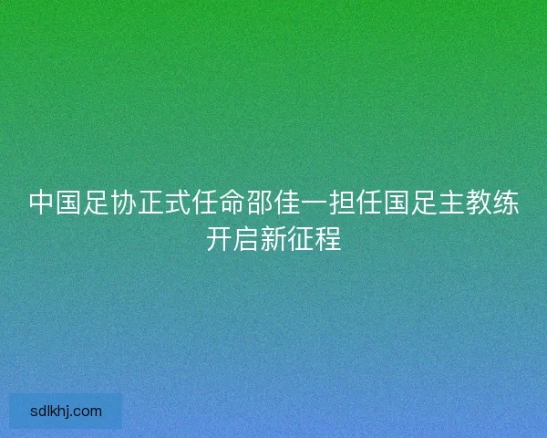 中国足协正式任命邵佳一担任国足主教练开启新征程