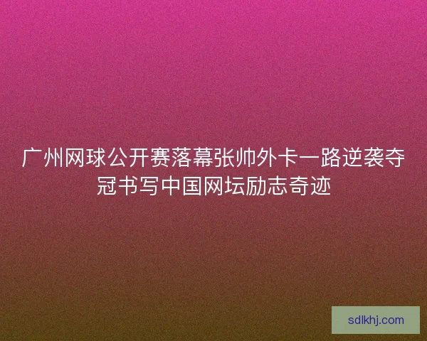广州网球公开赛落幕张帅外卡一路逆袭夺冠书写中国网坛励志奇迹