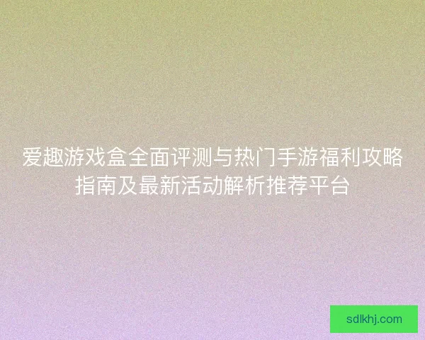爱趣游戏盒全面评测与热门手游福利攻略指南及最新活动解析推荐平台