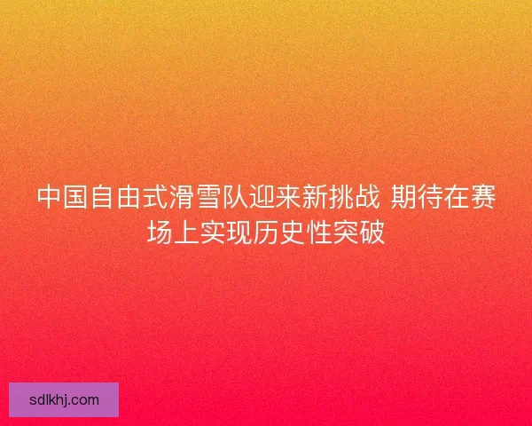中国自由式滑雪队迎来新挑战 期待在赛场上实现历史性突破