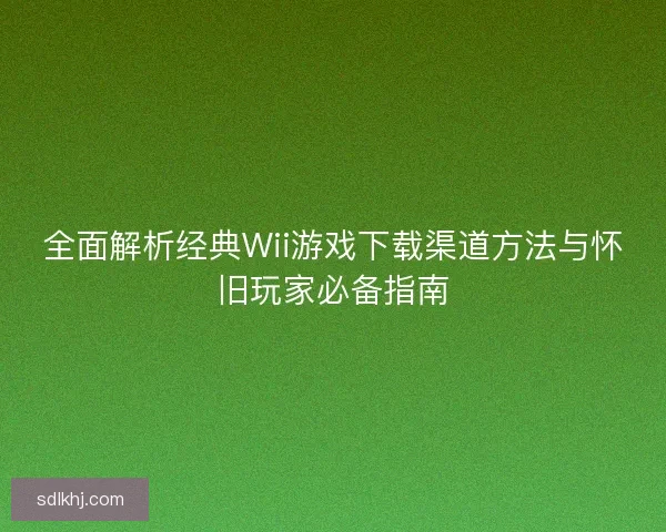 全面解析经典Wii游戏下载渠道方法与怀旧玩家必备指南