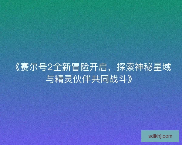 《赛尔号2全新冒险开启，探索神秘星域与精灵伙伴共同战斗》