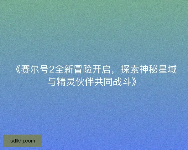 《赛尔号2全新冒险开启，探索神秘星域与精灵伙伴共同战斗》