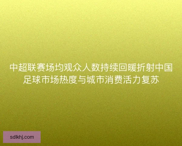 中超联赛场均观众人数持续回暖折射中国足球市场热度与城市消费活力复苏