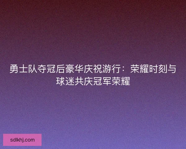 勇士队夺冠后豪华庆祝游行：荣耀时刻与球迷共庆冠军荣耀